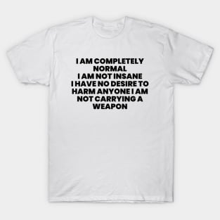I AM COMPLETELY NORMAL I AM NOT INSANE I HAVE NO DESIRE TO HARM ANYONE I AM NOT carrying weapon T-Shirt